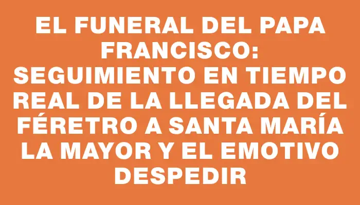 El funeral del Papa Francisco: Seguimiento en tiempo real de la llegada del féretro a Santa María la Mayor y el emotivo despedir