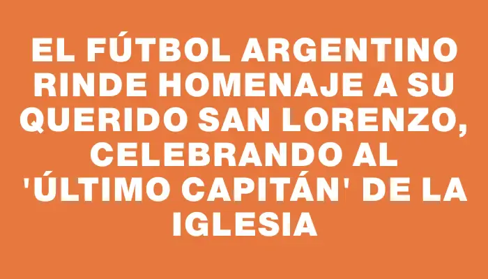 El fútbol argentino rinde homenaje a su querido San Lorenzo, celebrando al "último capitán" de la Iglesia