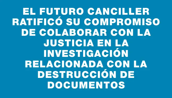 El futuro canciller ratificó su compromiso de colaborar con la Justicia en la investigación relacionada con la destrucción de documentos