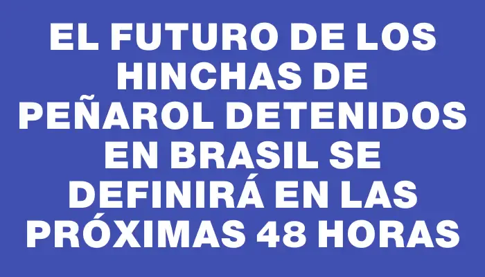 El futuro de los hinchas de Peñarol detenidos en Brasil se definirá en las próximas 48 horas