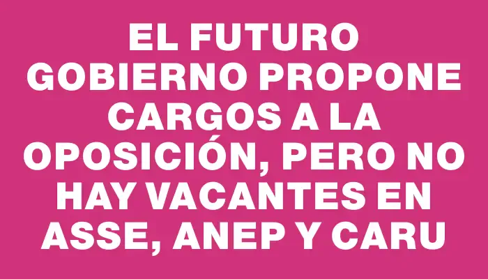 El futuro Gobierno propone cargos a la oposición, pero no hay vacantes en Asse, Anep y Caru