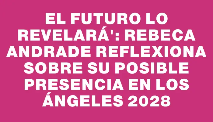 El futuro lo revelará": Rebeca Andrade reflexiona sobre su posible presencia en Los Ángeles 2028