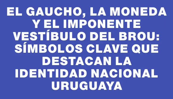 El Gaucho, La Moneda y el imponente vestíbulo del Brou: símbolos clave que destacan la identidad nacional uruguaya