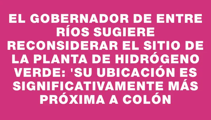 El Gobernador de Entre Ríos sugiere reconsiderar el sitio de la planta de hidrógeno verde: "Su ubicación es significativamente más próxima a Colón