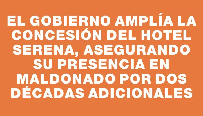 El gobierno amplía la concesión del hotel Serena, asegurando su presencia en Maldonado por dos décadas adicionales