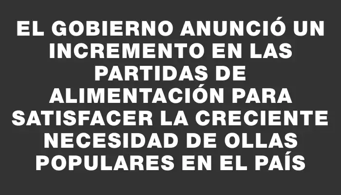 El gobierno anunció un incremento en las partidas de alimentación para satisfacer la creciente necesidad de ollas populares en el país