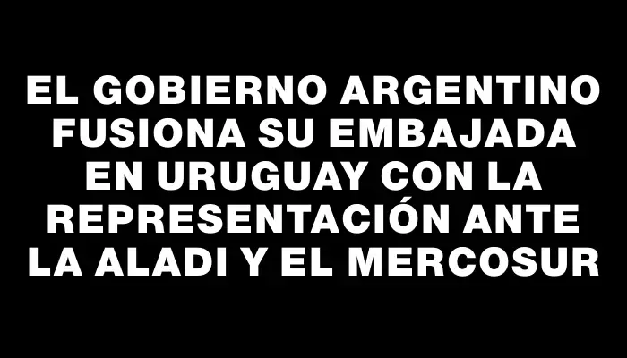 El Gobierno argentino fusiona su Embajada en Uruguay con la representación ante la Aladi y el Mercosur