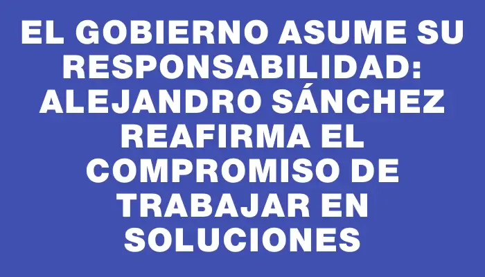 El Gobierno asume su responsabilidad: Alejandro Sánchez reafirma el compromiso de trabajar en soluciones