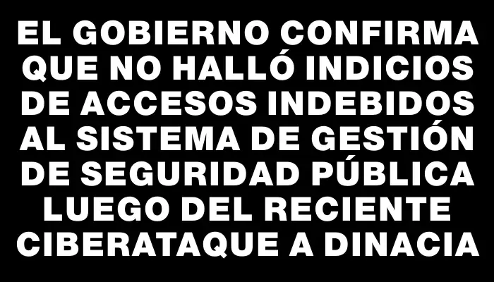 El gobierno confirma que no halló indicios de accesos indebidos al Sistema de Gestión de Seguridad Pública luego del reciente ciberataque a Dinacia