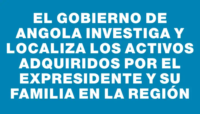 El gobierno de Angola investiga y localiza los activos adquiridos por el expresidente y su familia en la región