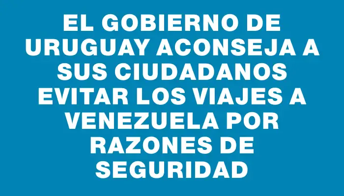 El Gobierno de Uruguay aconseja a sus ciudadanos evitar los viajes a Venezuela por razones de seguridad