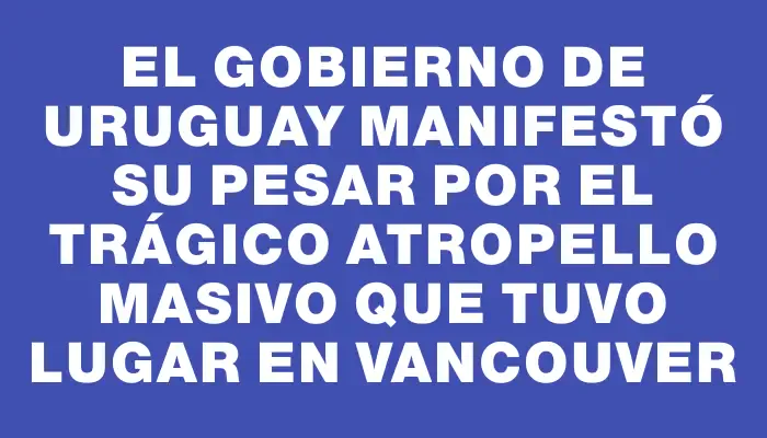 El Gobierno de Uruguay manifestó su pesar por el trágico atropello masivo que tuvo lugar en Vancouver