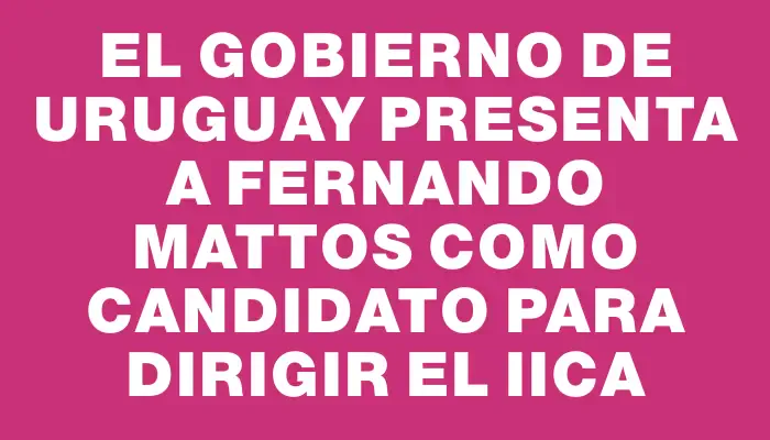 El Gobierno de Uruguay presenta a Fernando Mattos como candidato para dirigir el Iica