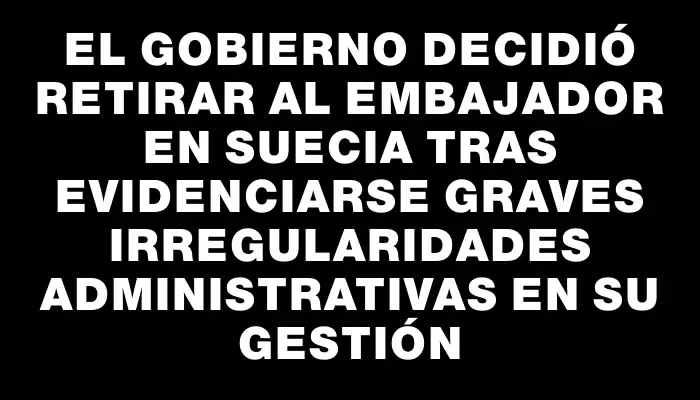 El gobierno decidió retirar al embajador en Suecia tras evidenciarse graves irregularidades administrativas en su gestión