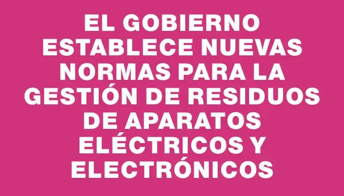 El Gobierno establece nuevas normas para la gestión de Residuos de Aparatos Eléctricos y Electrónicos