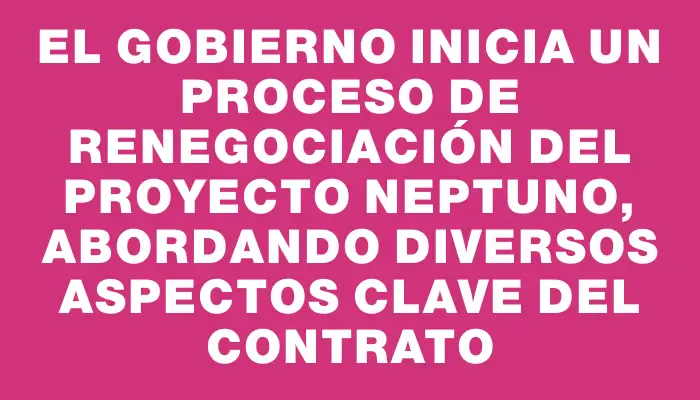 El Gobierno inicia un proceso de renegociación del Proyecto Neptuno, abordando diversos aspectos clave del contrato