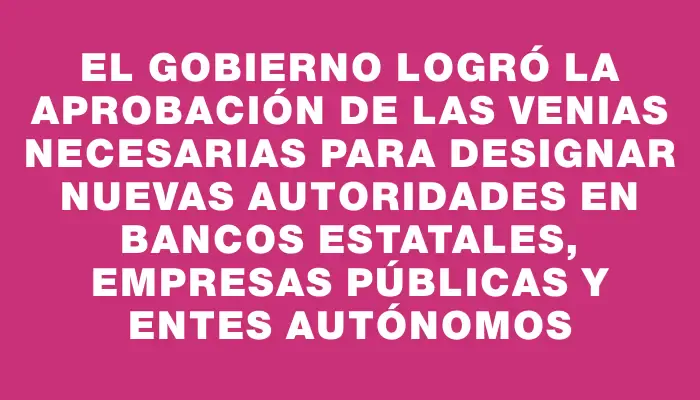 El gobierno logró la aprobación de las venias necesarias para designar nuevas autoridades en bancos estatales, empresas públicas y entes autónomos