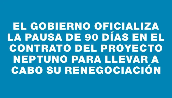 El Gobierno oficializa la pausa de 90 días en el contrato del Proyecto Neptuno para llevar a cabo su renegociación