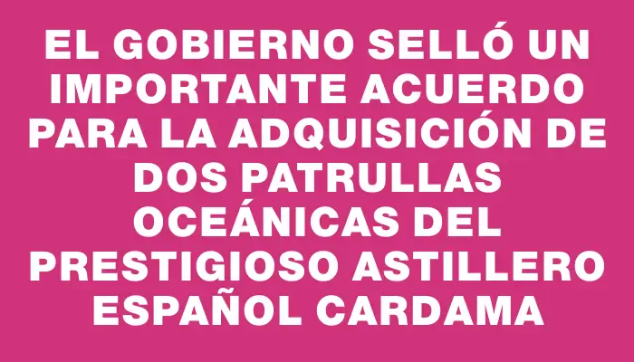 El Gobierno selló un importante acuerdo para la adquisición de dos patrullas oceánicas del prestigioso astillero español Cardama