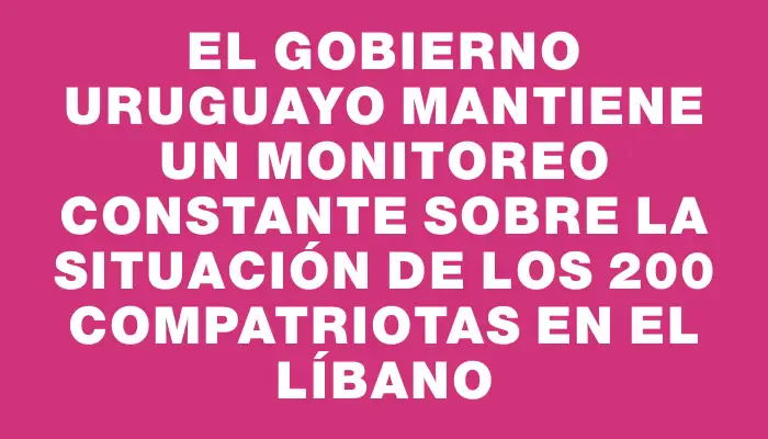 El Gobierno uruguayo mantiene un monitoreo constante sobre la situación de los 200 compatriotas en el Líbano