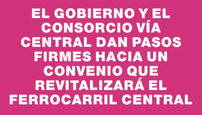 El Gobierno y el consorcio Vía Central dan pasos firmes hacia un convenio que revitalizará el Ferrocarril Central
