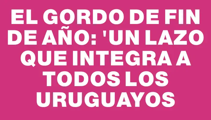 El Gordo de Fin de Año: "Un lazo que integra a todos los uruguayos