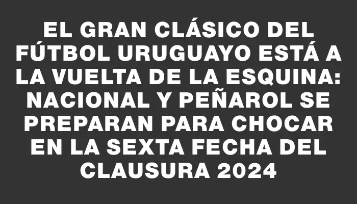 El gran clásico del fútbol uruguayo está a la vuelta de la esquina: Nacional y Peñarol se preparan para chocar en la sexta fecha del Clausura 2024