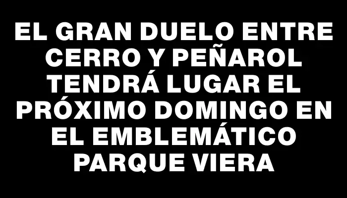 El gran duelo entre Cerro y Peñarol tendrá lugar el próximo domingo en el emblemático Parque Viera