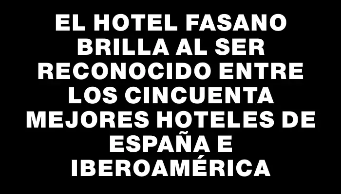 El Hotel Fasano brilla al ser reconocido entre los cincuenta mejores hoteles de España e Iberoamérica