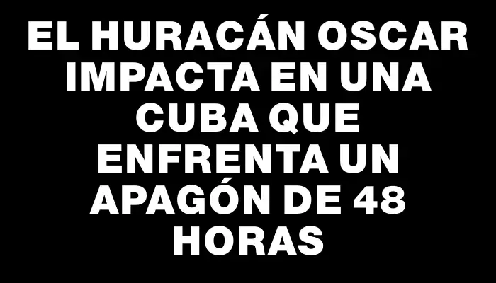 El huracán Oscar impacta en una Cuba que enfrenta un apagón de 48 horas