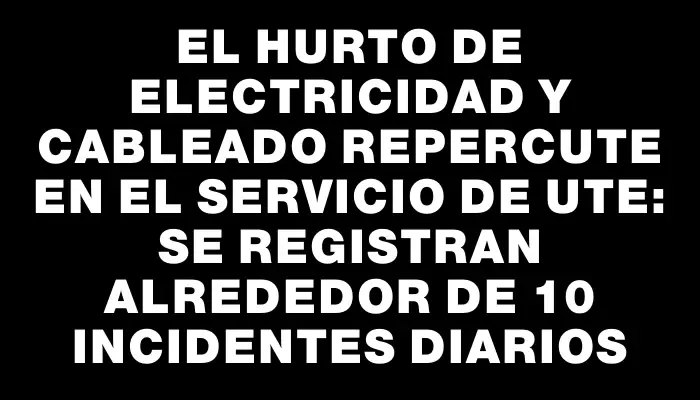 El hurto de electricidad y cableado repercute en el servicio de Ute: se registran alrededor de 10 incidentes diarios