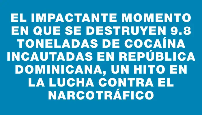 El impactante momento en que se destruyen 9.8 toneladas de cocaína incautadas en República Dominicana, un hito en la lucha contra el narcotráfico