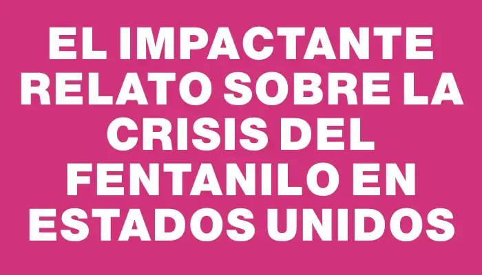 El impactante relato sobre la crisis del fentanilo en Estados Unidos