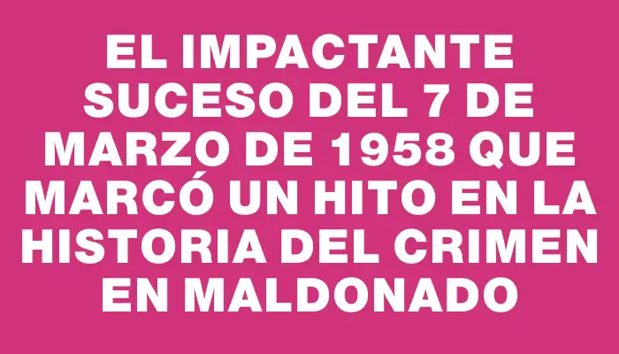 El impactante suceso del 7 de marzo de 1958 que marcó un hito en la historia del crimen en Maldonado