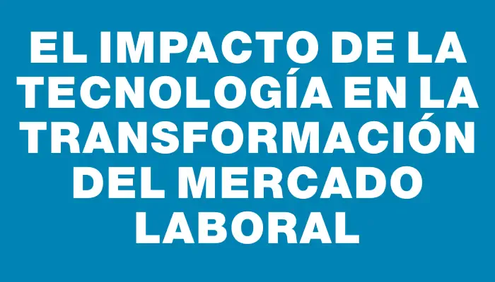 El Impacto de la Tecnología en la Transformación del Mercado Laboral