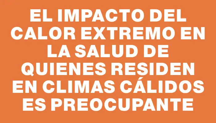 El impacto del calor extremo en la salud de quienes residen en climas cálidos es preocupante