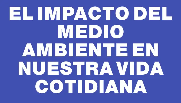 El impacto del medio ambiente en nuestra vida cotidiana