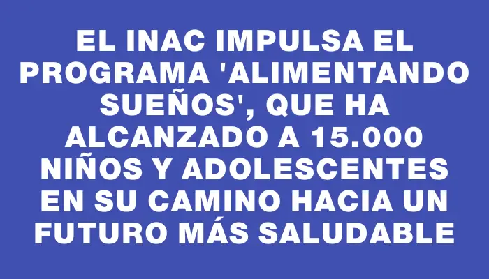 El Inac impulsa el programa “Alimentando sueños”, que ha alcanzado a 15.000 niños y adolescentes en su camino hacia un futuro más saludable