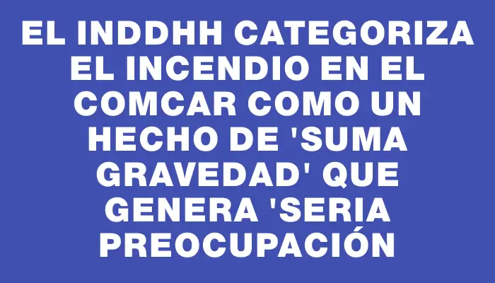 El Inddhh categoriza el incendio en el Comcar como un hecho de "suma gravedad" que genera "seria preocupación