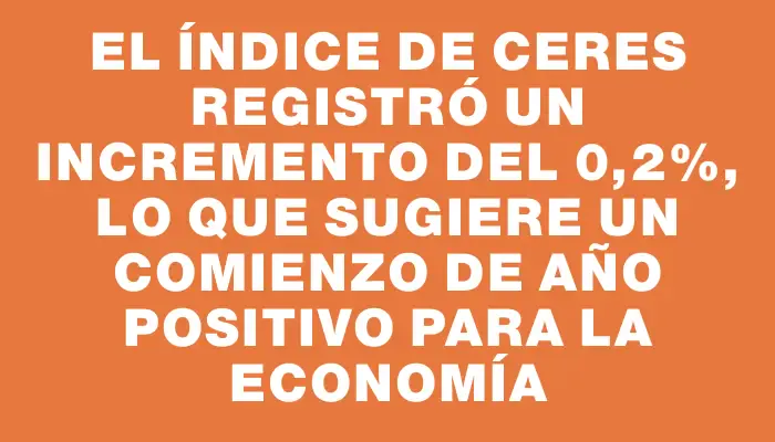 El índice de Ceres registró un incremento del 0,2%, lo que sugiere un comienzo de año positivo para la economía
