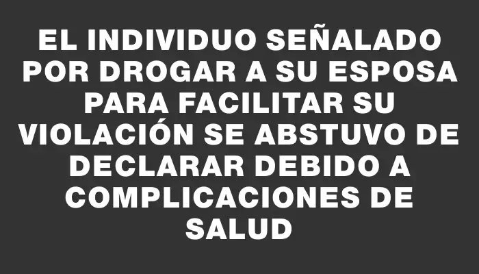 El individuo señalado por drogar a su esposa para facilitar su violación se abstuvo de declarar debido a complicaciones de salud