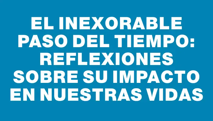 El inexorable paso del tiempo: reflexiones sobre su impacto en nuestras vidas