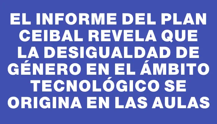 El informe del Plan Ceibal revela que la desigualdad de género en el ámbito tecnológico se origina en las aulas