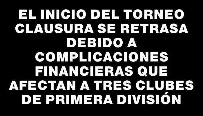 El inicio del Torneo Clausura se retrasa debido a complicaciones financieras que afectan a tres clubes de Primera División