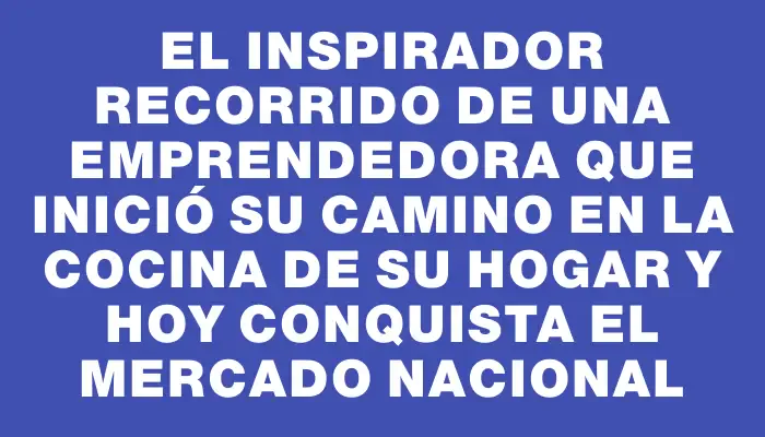 El inspirador recorrido de una emprendedora que inició su camino en la cocina de su hogar y hoy conquista el mercado nacional