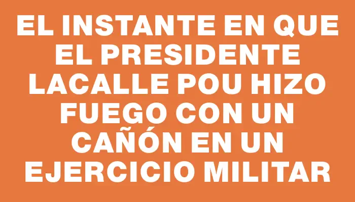 El instante en que el presidente Lacalle Pou hizo fuego con un cañón en un ejercicio militar