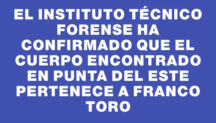 El Instituto Técnico Forense ha confirmado que el cuerpo encontrado en Punta del Este pertenece a Franco Toro