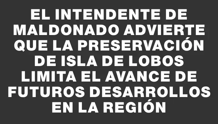 El Intendente de Maldonado advierte que la preservación de Isla de Lobos limita el avance de futuros desarrollos en la región