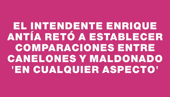 El intendente Enrique Antía retó a establecer comparaciones entre Canelones y Maldonado “en cualquier aspecto”