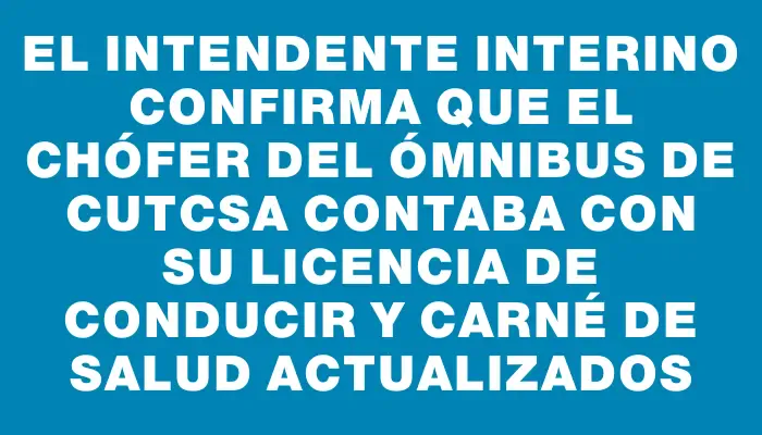 El intendente interino confirma que el chófer del ómnibus de Cutcsa contaba con su licencia de conducir y carné de salud actualizados